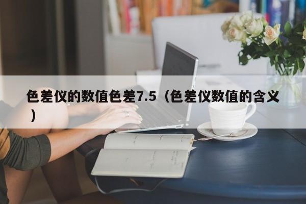 色差儀的數值色差7.5（色差儀數值的含義 ）