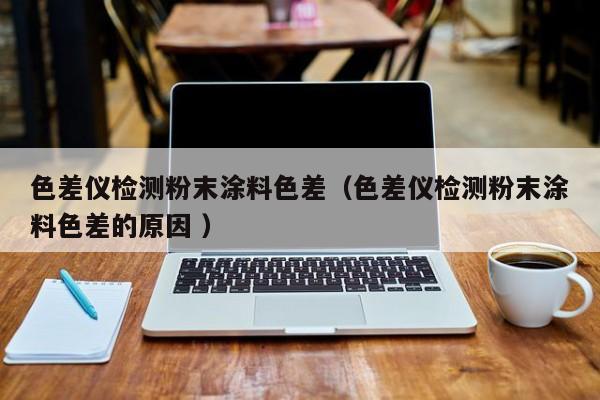 色差儀檢測(cè)粉末涂料色差（色差儀檢測(cè)粉末涂料色差的原因 ）