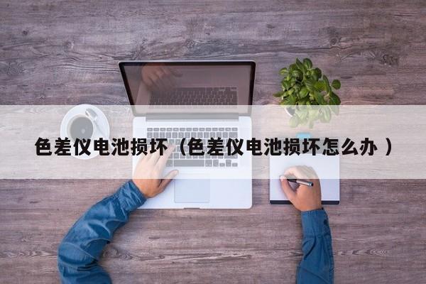 色差儀電池?fù)p壞（色差儀電池?fù)p壞怎么辦 ）