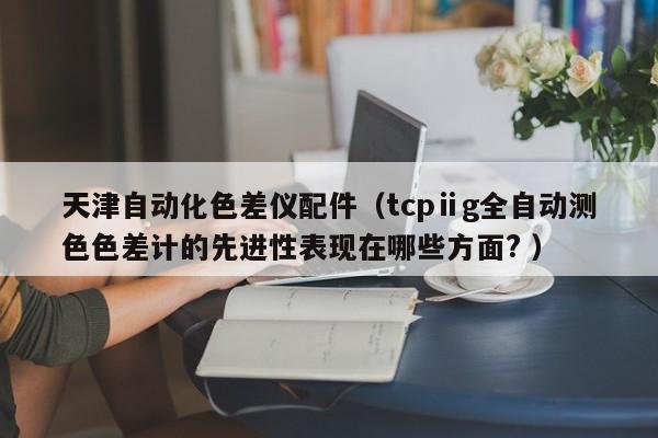 天津自動化色差儀配件（tcpⅱg全自動測色色差計的先進性表現(xiàn)在哪些方面? ）