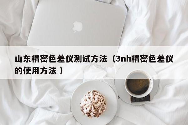 山東精密色差儀測(cè)試方法（3nh精密色差儀的使用方法 ）