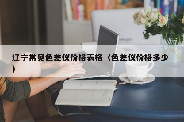 遼寧常見色差儀價(jià)格表格（色差儀價(jià)格多少 ）