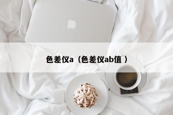色差儀a（色差儀ab值 ）