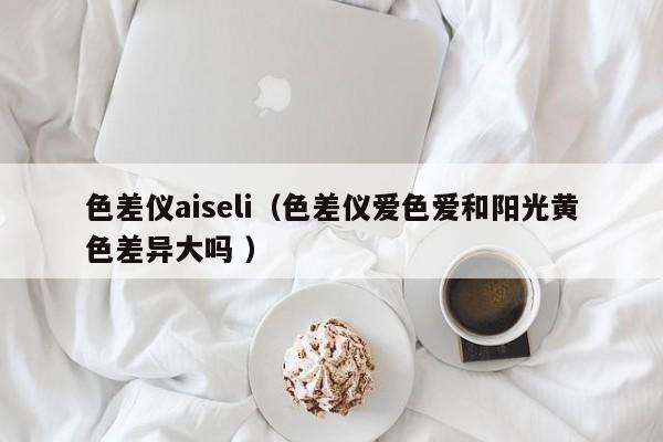 色差儀aiseli（色差儀愛(ài)色愛(ài)和陽(yáng)光黃色差異大嗎 ）
