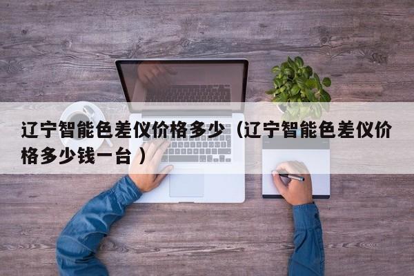 遼寧智能色差儀價格多少（遼寧智能色差儀價格多少錢一臺 ）