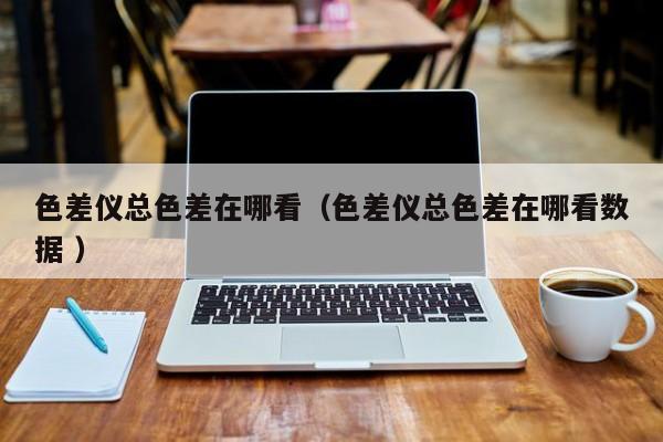 色差儀總色差在哪看（色差儀總色差在哪看數(shù)據(jù) ）