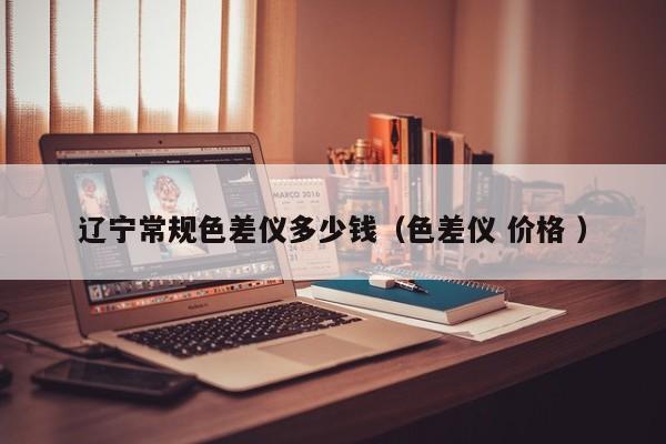 遼寧常規(guī)色差儀多少錢(qián)（色差儀 價(jià)格 ）