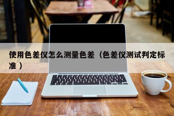 使用色差儀怎么測(cè)量色差（色差儀測(cè)試判定標(biāo)準(zhǔn) ）