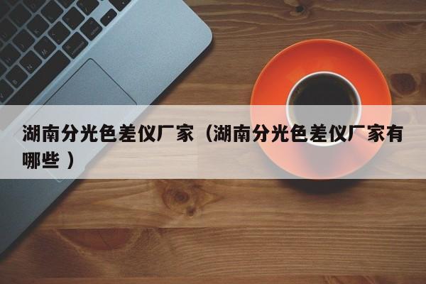湖南分光色差儀廠家（湖南分光色差儀廠家有哪些 ）