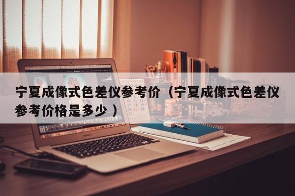 寧夏成像式色差儀參考價（寧夏成像式色差儀參考價格是多少 ）