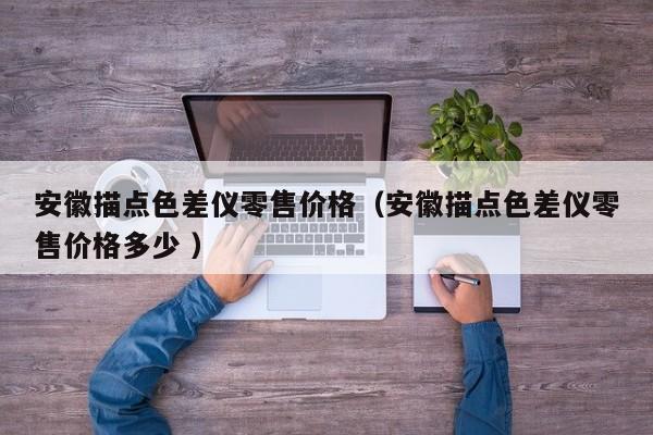 安徽描點(diǎn)色差儀零售價(jià)格（安徽描點(diǎn)色差儀零售價(jià)格多少 ）
