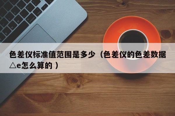 色差儀標準值范圍是多少（色差儀的色差數(shù)據(jù)△e怎么算的 ）
