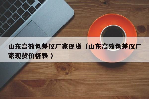 山東高效色差儀廠家現(xiàn)貨（山東高效色差儀廠家現(xiàn)貨價格表 ）