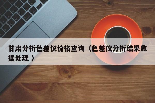 甘肅分析色差儀價格查詢（色差儀分析結(jié)果數(shù)據(jù)處理 ）