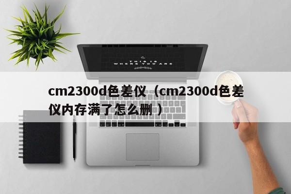 cm2300d色差儀（cm2300d色差儀內(nèi)存滿了怎么刪 ）