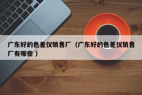 廣東好的色差儀銷(xiāo)售廠（廣東好的色差儀銷(xiāo)售廠有哪些 ）