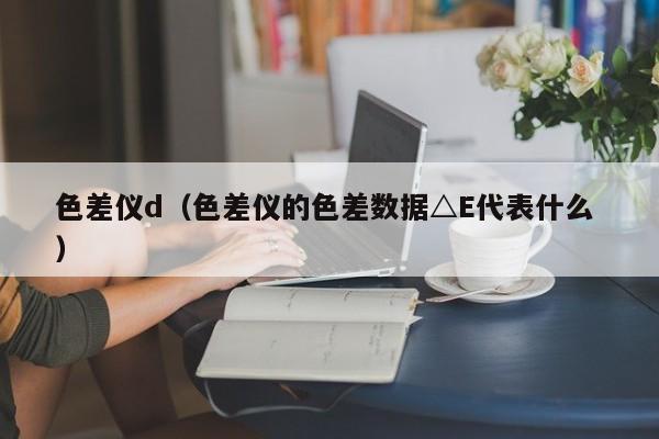 色差儀d（色差儀的色差數(shù)據(jù)△E代表什么 ）