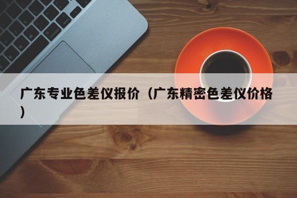 廣東專業(yè)色差儀報(bào)價(jià)（廣東精密色差儀價(jià)格 ）