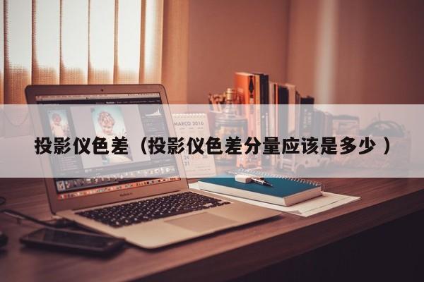 投影儀色差（投影儀色差分量應(yīng)該是多少 ）