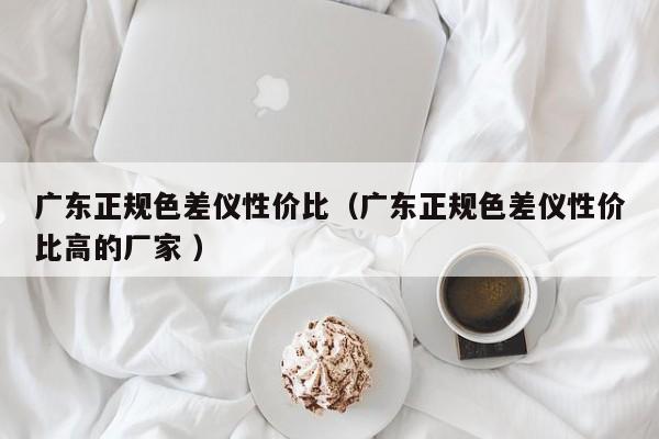 廣東正規(guī)色差儀性價比（廣東正規(guī)色差儀性價比高的廠家 ）
