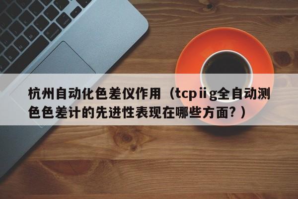 杭州自動化色差儀作用（tcpⅱg全自動測色色差計的先進性表現(xiàn)在哪些方面? ）