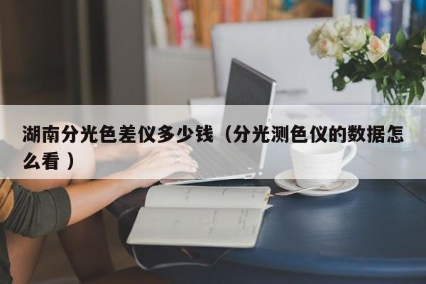 湖南分光色差儀多少錢（分光測色儀的數(shù)據(jù)怎么看 ）