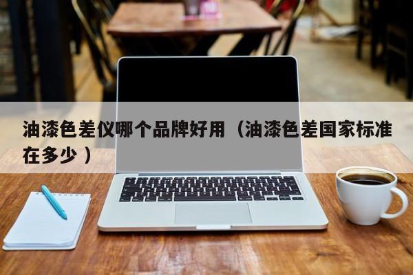 油漆色差儀哪個(gè)品牌好用（油漆色差國家標(biāo)準(zhǔn)在多少 ）