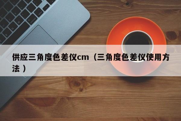 供應(yīng)三角度色差儀cm（三角度色差儀使用方法 ）