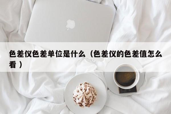 色差儀色差單位是什么（色差儀的色差值怎么看 ）