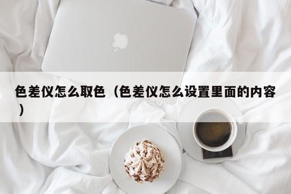 色差儀怎么取色（色差儀怎么設(shè)置里面的內(nèi)容 ）