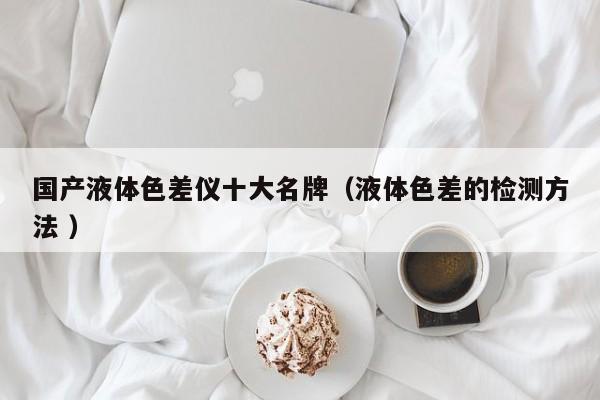 國產(chǎn)液體色差儀十大名牌（液體色差的檢測方法 ）