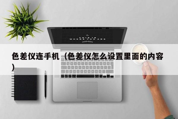 色差儀連手機(jī)（色差儀怎么設(shè)置里面的內(nèi)容 ）