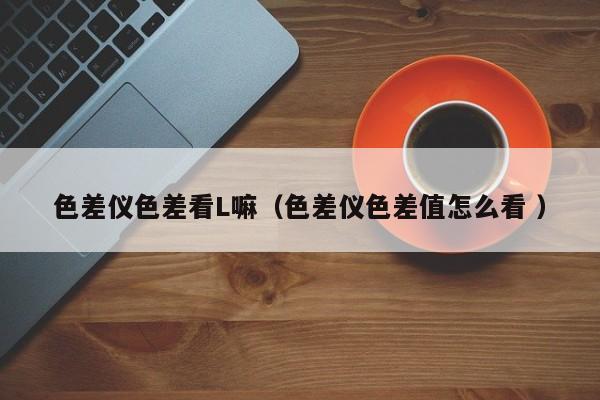 色差儀色差看L嘛（色差儀色差值怎么看 ）