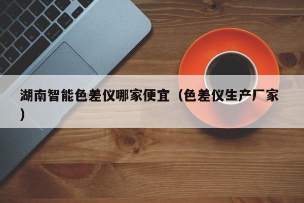 湖南智能色差儀哪家便宜（色差儀生產(chǎn)廠家 ）