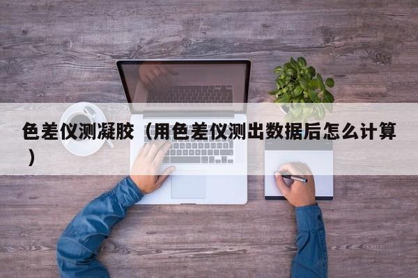 色差儀測(cè)凝膠（用色差儀測(cè)出數(shù)據(jù)后怎么計(jì)算 ）