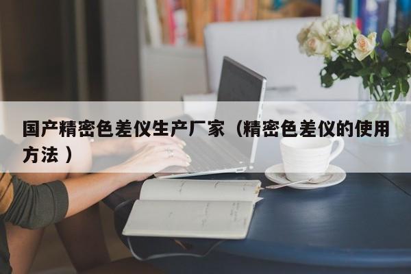 國產(chǎn)精密色差儀生產(chǎn)廠家（精密色差儀的使用方法 ）