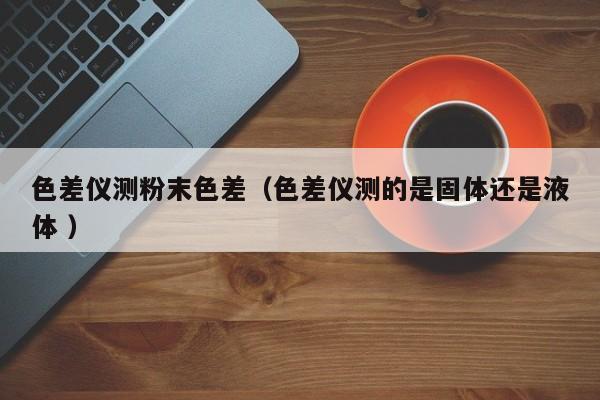 色差儀測粉末色差（色差儀測的是固體還是液體 ）
