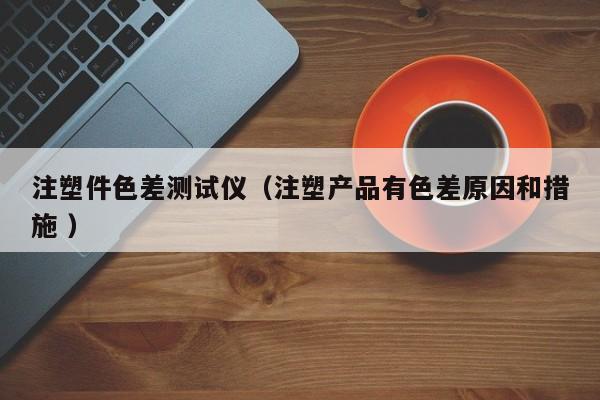 注塑件色差測試儀（注塑產(chǎn)品有色差原因和措施 ）