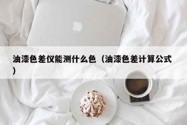 油漆色差儀能測什么色（油漆色差計(jì)算公式 ）