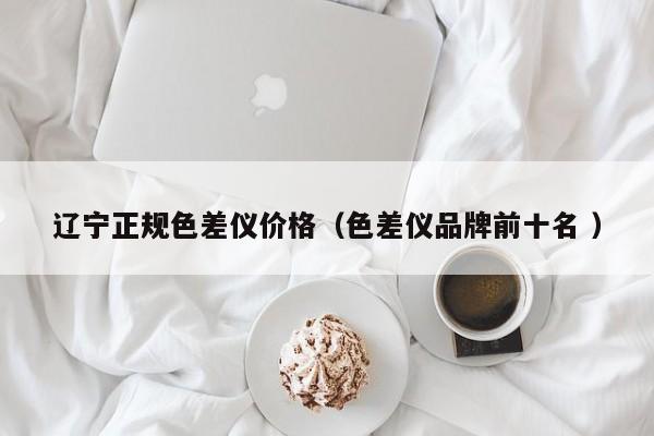 遼寧正規(guī)色差儀價(jià)格（色差儀品牌前十名 ）