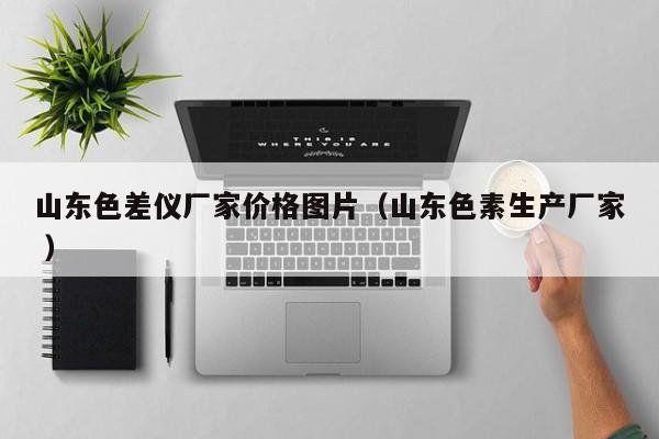 山東色差儀廠家價格圖片（山東色素生產(chǎn)廠家 ）