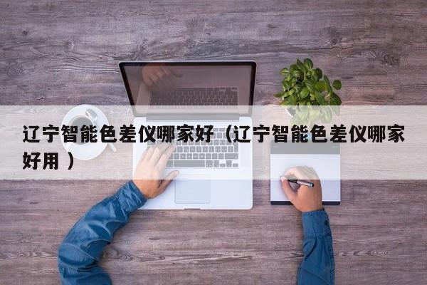 遼寧智能色差儀哪家好（遼寧智能色差儀哪家好用 ）