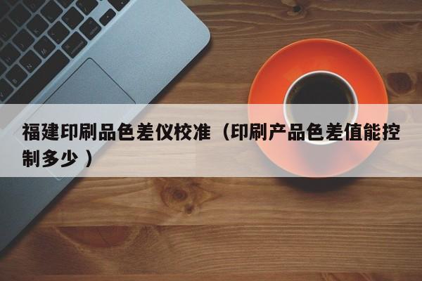 福建印刷品色差儀校準（印刷產(chǎn)品色差值能控制多少 ）
