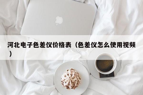 河北電子色差儀價格表（色差儀怎么使用視頻 ）