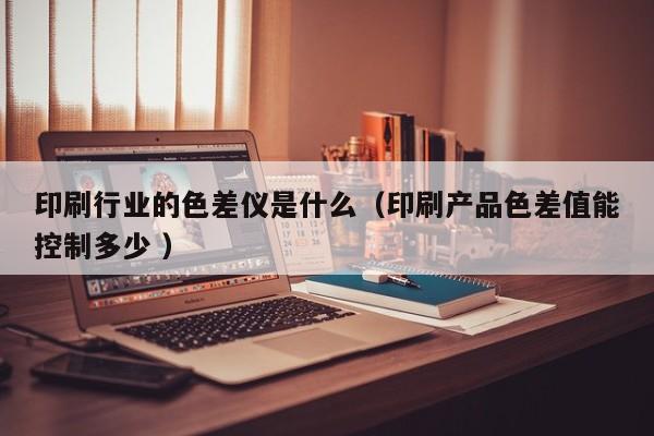 印刷行業(yè)的色差儀是什么（印刷產(chǎn)品色差值能控制多少 ）