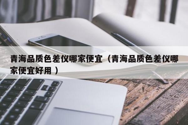 青海品質(zhì)色差儀哪家便宜（青海品質(zhì)色差儀哪家便宜好用 ）