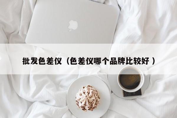 批發(fā)色差儀（色差儀哪個品牌比較好 ）