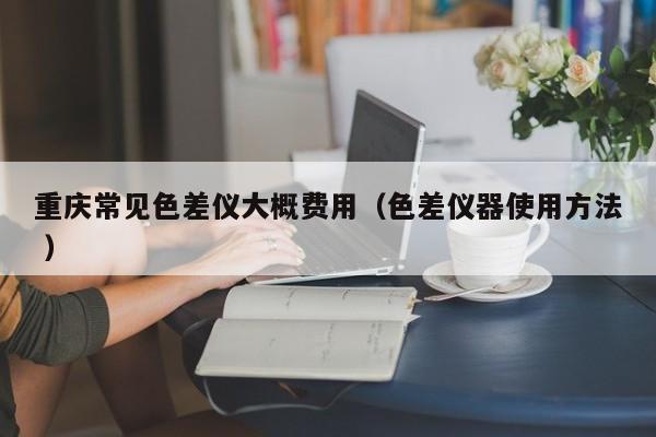 重慶常見色差儀大概費(fèi)用（色差儀器使用方法 ）