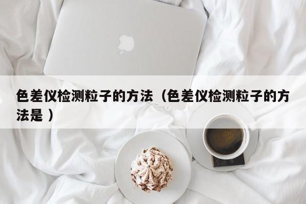 色差儀檢測粒子的方法（色差儀檢測粒子的方法是 ）