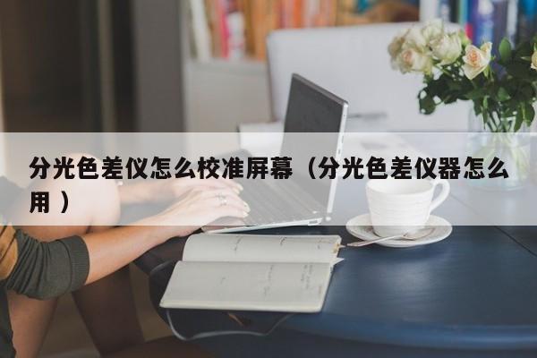分光色差儀怎么校準(zhǔn)屏幕（分光色差儀器怎么用 ）